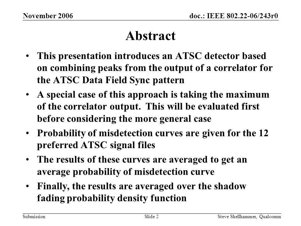 doc.: IEEE /243r0 Submission November 2006 Steve Shellhammer, QualcommSlide 2 Abstract This presentation introduces an ATSC detector based on combining peaks from the output of a correlator for the ATSC Data Field Sync pattern A special case of this approach is taking the maximum of the correlator output.