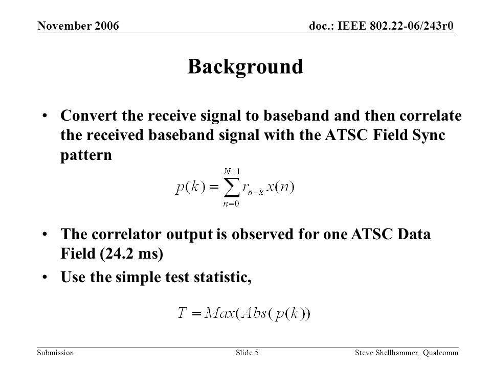 doc.: IEEE /243r0 Submission November 2006 Steve Shellhammer, QualcommSlide 5 Background Convert the receive signal to baseband and then correlate the received baseband signal with the ATSC Field Sync pattern The correlator output is observed for one ATSC Data Field (24.2 ms) Use the simple test statistic,