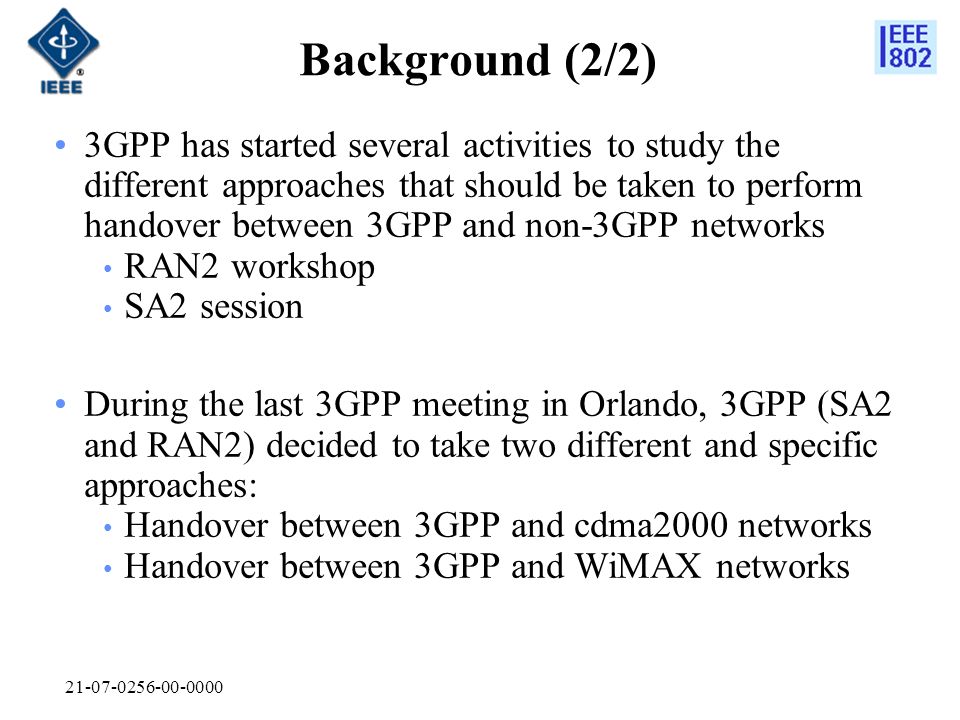 Background (2/2) 3GPP has started several activities to study the different approaches that should be taken to perform handover between 3GPP and non-3GPP networks RAN2 workshop SA2 session During the last 3GPP meeting in Orlando, 3GPP (SA2 and RAN2) decided to take two different and specific approaches: Handover between 3GPP and cdma2000 networks Handover between 3GPP and WiMAX networks