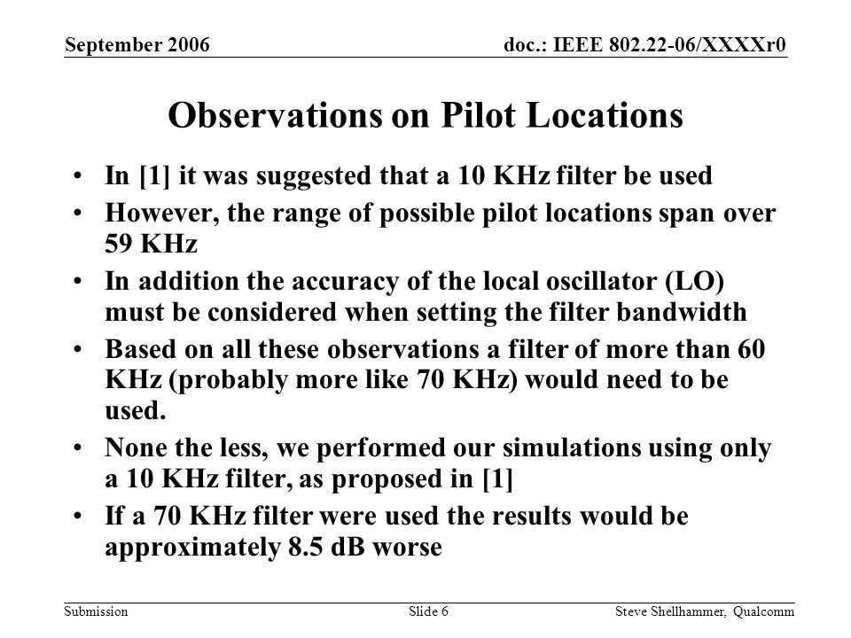 doc.: IEEE /XXXXr0 Submission September 2006 Steve Shellhammer, QualcommSlide 6 Observations on Pilot Locations In [1] it was suggested that a 10 KHz filter be used However, the range of possible pilot locations span over 59 KHz In addition the accuracy of the local oscillator (LO) must be considered when setting the filter bandwidth Based on all these observations a filter of more than 60 KHz (probably more like 70 KHz) would need to be used.