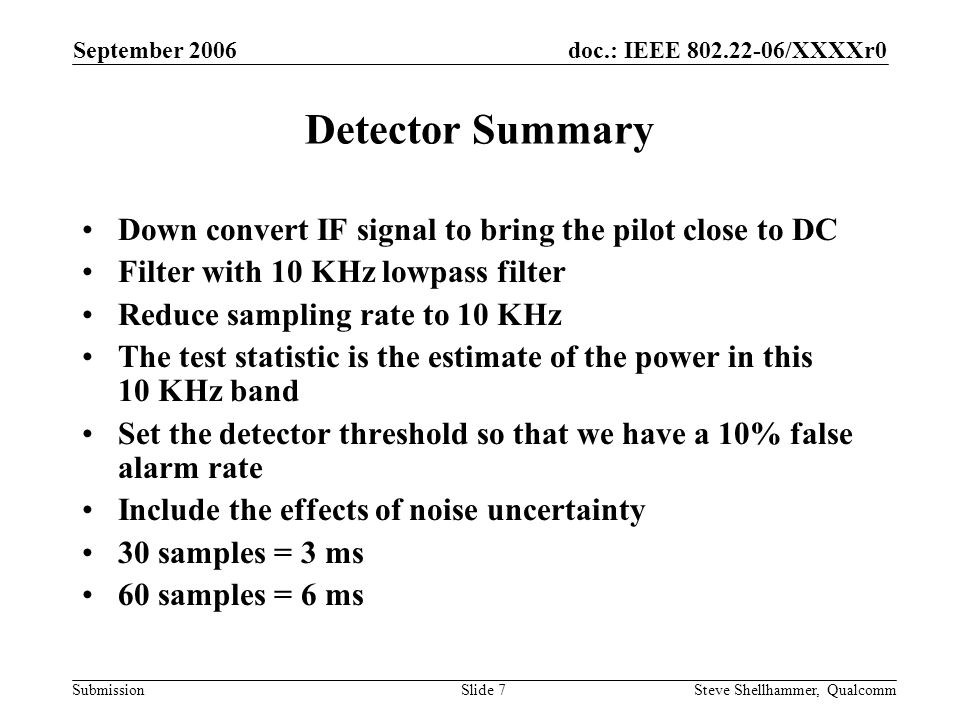 doc.: IEEE /XXXXr0 Submission September 2006 Steve Shellhammer, QualcommSlide 7 Detector Summary Down convert IF signal to bring the pilot close to DC Filter with 10 KHz lowpass filter Reduce sampling rate to 10 KHz The test statistic is the estimate of the power in this 10 KHz band Set the detector threshold so that we have a 10% false alarm rate Include the effects of noise uncertainty 30 samples = 3 ms 60 samples = 6 ms