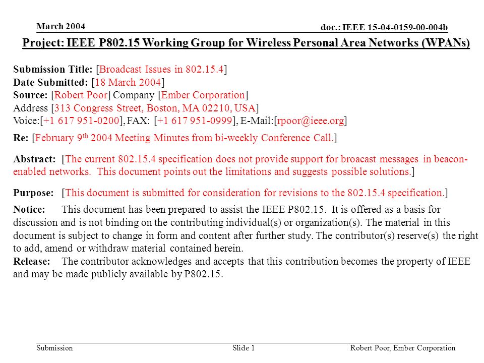 doc.: IEEE b Submission March 2004 Robert Poor, Ember CorporationSlide 1 Project: IEEE P Working Group for Wireless Personal Area Networks (WPANs) Submission Title: [Broadcast Issues in ] Date Submitted: [18 March 2004] Source: [Robert Poor] Company [Ember Corporation] Address [313 Congress Street, Boston, MA 02210, USA] Voice:[ ], FAX: [ ], Re: [February 9 th 2004 Meeting Minutes from bi-weekly Conference Call.] Abstract:[The current specification does not provide support for broacast messages in beacon- enabled networks.