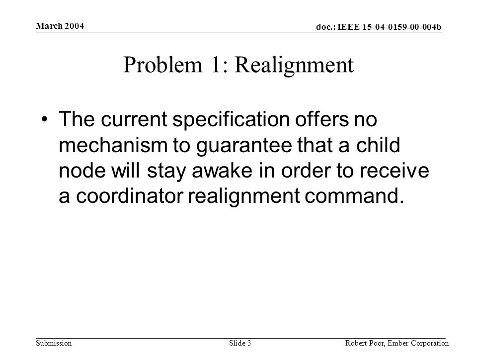 doc.: IEEE b Submission March 2004 Robert Poor, Ember CorporationSlide 3 Problem 1: Realignment The current specification offers no mechanism to guarantee that a child node will stay awake in order to receive a coordinator realignment command.