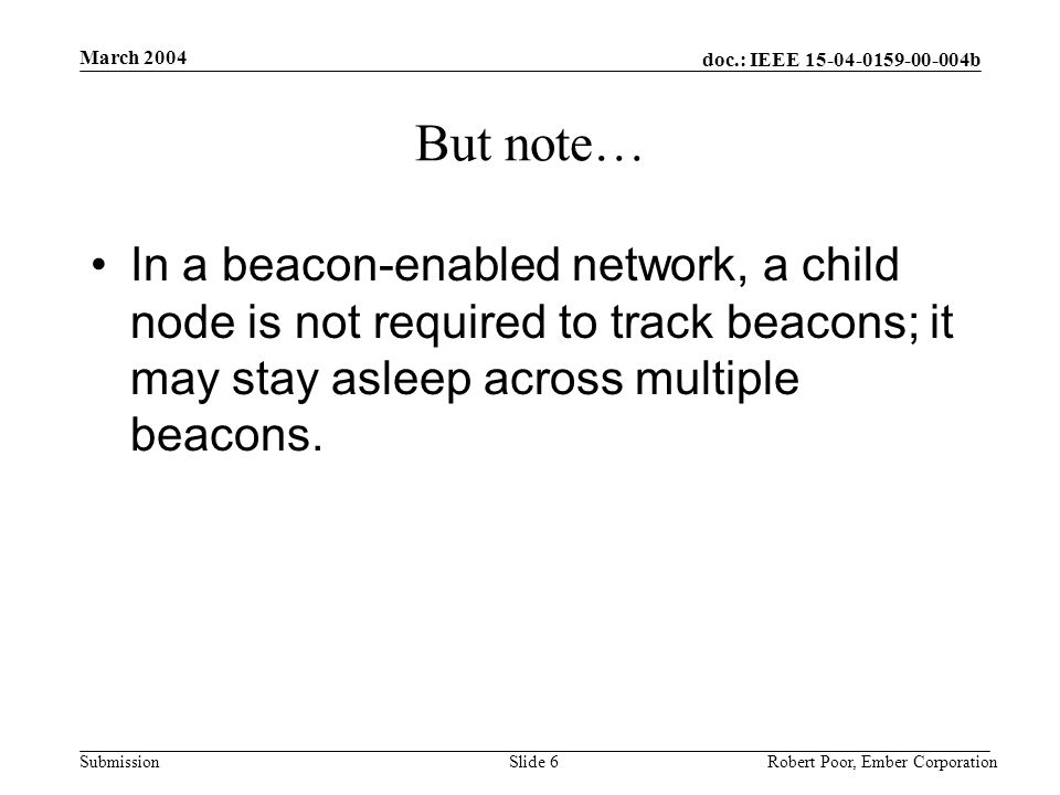 doc.: IEEE b Submission March 2004 Robert Poor, Ember CorporationSlide 6 But note… In a beacon-enabled network, a child node is not required to track beacons; it may stay asleep across multiple beacons.