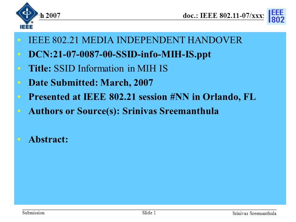 doc.: IEEE /xxxxr0 Submission March 2007 Srinivas Sreemanthula Slide 1 IEEE MEDIA INDEPENDENT HANDOVER DCN: SSID-info-MIH-IS.ppt Title: SSID Information in MIH IS Date Submitted: March, 2007 Presented at IEEE session #NN in Orlando, FL Authors or Source(s): Srinivas Sreemanthula Abstract: