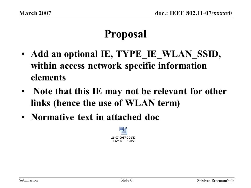 doc.: IEEE /xxxxr0 Submission March 2007 Srinivas Sreemanthula Slide 6 Proposal Add an optional IE, TYPE_IE_WLAN_SSID, within access network specific information elements Note that this IE may not be relevant for other links (hence the use of WLAN term) Normative text in attached doc
