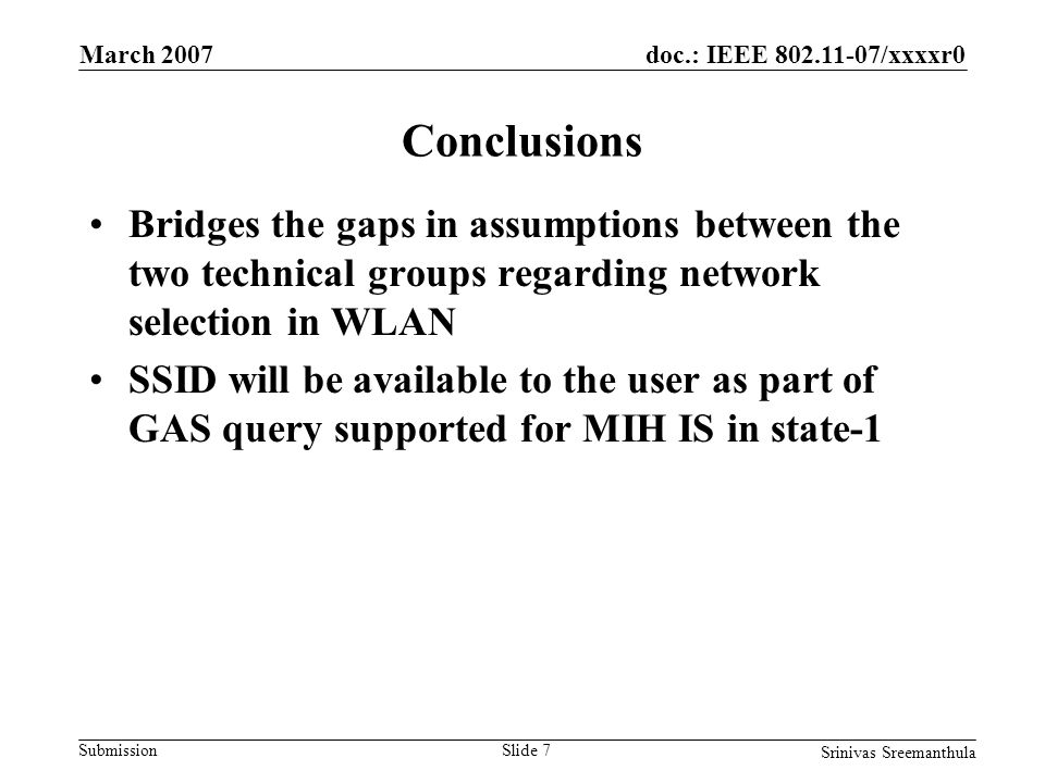 doc.: IEEE /xxxxr0 Submission March 2007 Srinivas Sreemanthula Slide 7 Conclusions Bridges the gaps in assumptions between the two technical groups regarding network selection in WLAN SSID will be available to the user as part of GAS query supported for MIH IS in state-1
