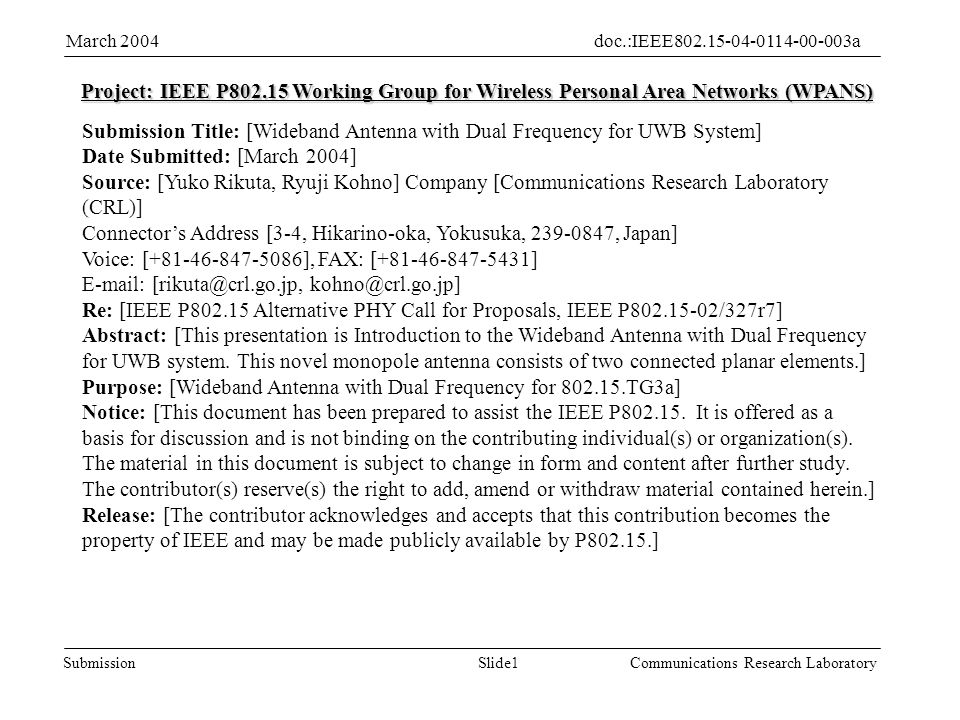 Slide1Submission doc.:IEEE aMarch 2004 Communications Research Laboratory Project: IEEE P Working Group for Wireless Personal Area Networks (WPANS) Submission Title: [Wideband Antenna with Dual Frequency for UWB System] Date Submitted: [March 2004] Source: [Yuko Rikuta, Ryuji Kohno] Company [Communications Research Laboratory (CRL)] Connectors Address [3-4, Hikarino-oka, Yokusuka, , Japan] Voice: [ ], FAX: [ ]    Re: [IEEE P Alternative PHY Call for Proposals, IEEE P /327r7] Abstract: [This presentation is Introduction to the Wideband Antenna with Dual Frequency for UWB system.