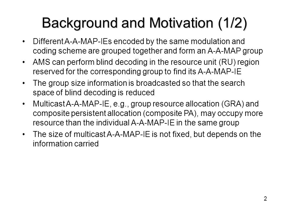 2 Background and Motivation (1/2) Different A-A-MAP-IEs encoded by the same modulation and coding scheme are grouped together and form an A-A-MAP group AMS can perform blind decoding in the resource unit (RU) region reserved for the corresponding group to find its A-A-MAP-IE The group size information is broadcasted so that the search space of blind decoding is reduced Multicast A-A-MAP-IE, e.g., group resource allocation (GRA) and composite persistent allocation (composite PA), may occupy more resource than the individual A-A-MAP-IE in the same group The size of multicast A-A-MAP-IE is not fixed, but depends on the information carried