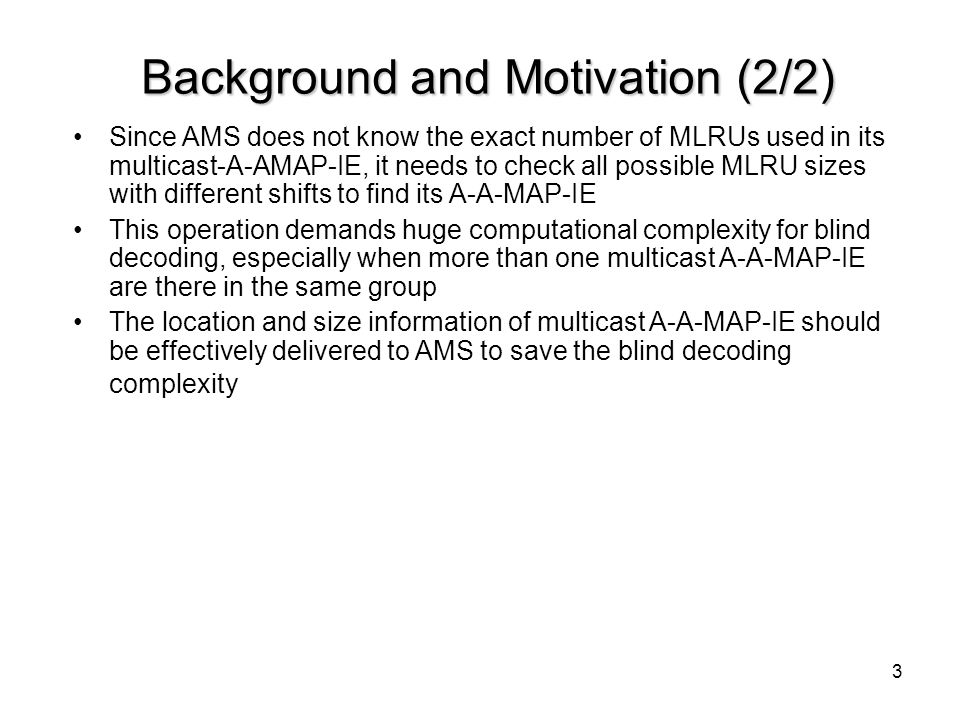 3 Background and Motivation (2/2) Since AMS does not know the exact number of MLRUs used in its multicast-A-AMAP-IE, it needs to check all possible MLRU sizes with different shifts to find its A-A-MAP-IE This operation demands huge computational complexity for blind decoding, especially when more than one multicast A-A-MAP-IE are there in the same group The location and size information of multicast A-A-MAP-IE should be effectively delivered to AMS to save the blind decoding complexity