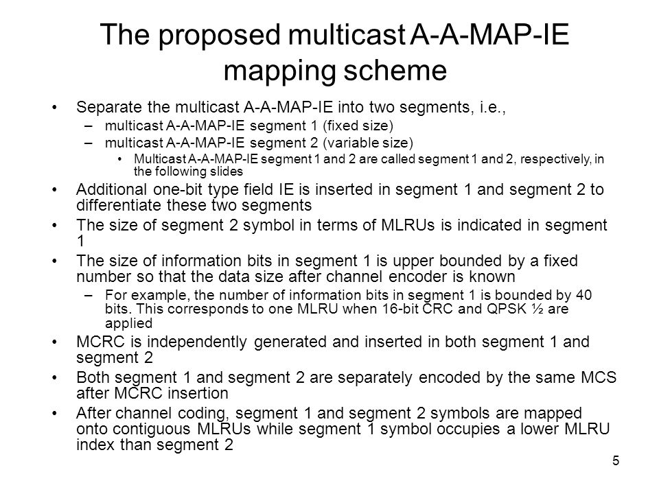 5 The proposed multicast A-A-MAP-IE mapping scheme Separate the multicast A-A-MAP-IE into two segments, i.e., –multicast A-A-MAP-IE segment 1 (fixed size) –multicast A-A-MAP-IE segment 2 (variable size) Multicast A-A-MAP-IE segment 1 and 2 are called segment 1 and 2, respectively, in the following slides Additional one-bit type field IE is inserted in segment 1 and segment 2 to differentiate these two segments The size of segment 2 symbol in terms of MLRUs is indicated in segment 1 The size of information bits in segment 1 is upper bounded by a fixed number so that the data size after channel encoder is known –For example, the number of information bits in segment 1 is bounded by 40 bits.