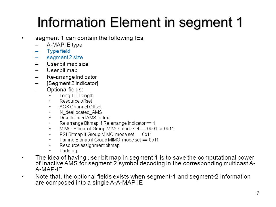 7 Information Element in segment 1 segment 1 can contain the following IEs –A-MAP IE type –Type field –segment 2 size –User bit map size –User bit map –Re-arrange Indicator –[Segment 2 indicator] –Optional fields: Long TTI Length Resource offset ACK Channel Offset N_deallocated_AMS De-allocated AMS index Re-arrange Bitmap if Re-arrange Indicator == 1 MIMO Bitmap if Group MIMO mode set == 0b01 or 0b11 PSI Bitmap if Group MIMO mode set == 0b11 Pairing Bitmap if Group MIMO mode set == 0b11 Resource assignment bitmap Padding The idea of having user bit map in segment 1 is to save the computational power of inactive AMS for segment 2 symbol decoding in the corresponding multicast A- A-MAP-IE Note that, the optional fields exists when segment-1 and segment-2 information are composed into a single A-A-MAP IE