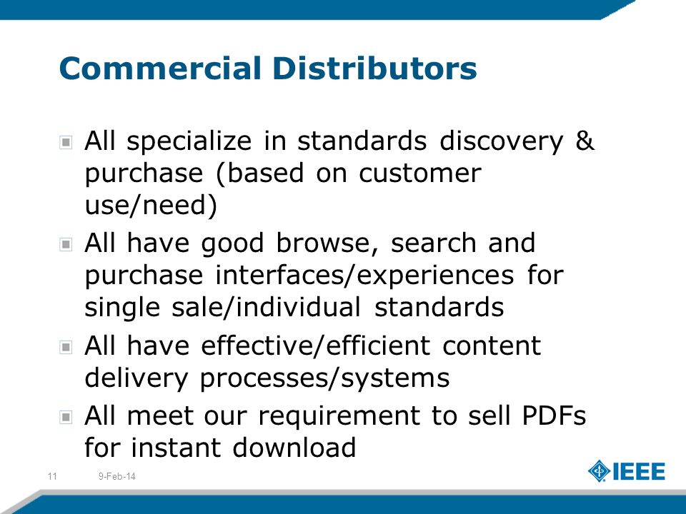 Commercial Distributors All specialize in standards discovery & purchase (based on customer use/need) All have good browse, search and purchase interfaces/experiences for single sale/individual standards All have effective/efficient content delivery processes/systems All meet our requirement to sell PDFs for instant download 9-Feb-1411