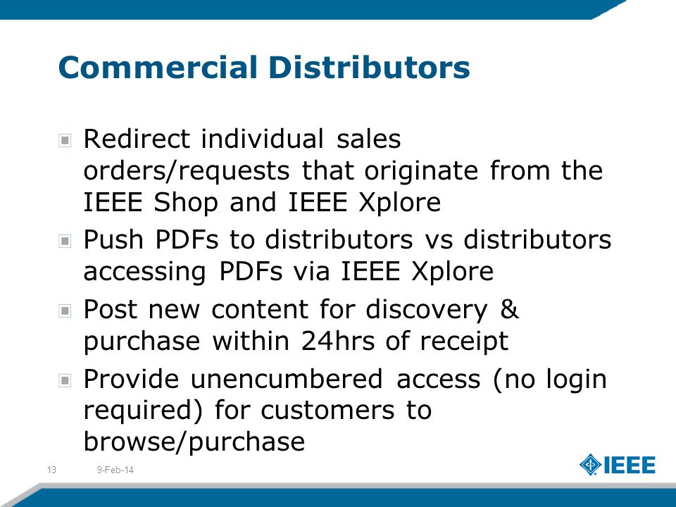 Commercial Distributors Redirect individual sales orders/requests that originate from the IEEE Shop and IEEE Xplore Push PDFs to distributors vs distributors accessing PDFs via IEEE Xplore Post new content for discovery & purchase within 24hrs of receipt Provide unencumbered access (no login required) for customers to browse/purchase 9-Feb-1413