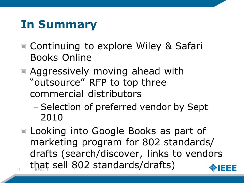 In Summary Continuing to explore Wiley & Safari Books Online Aggressively moving ahead with outsource RFP to top three commercial distributors –Selection of preferred vendor by Sept 2010 Looking into Google Books as part of marketing program for 802 standards/ drafts (search/discover, links to vendors that sell 802 standards/drafts) 9-Feb-1414
