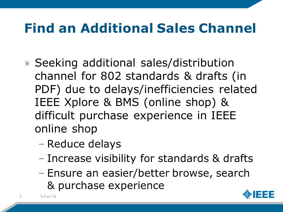 Find an Additional Sales Channel Seeking additional sales/distribution channel for 802 standards & drafts (in PDF) due to delays/inefficiencies related IEEE Xplore & BMS (online shop) & difficult purchase experience in IEEE online shop –Reduce delays –Increase visibility for standards & drafts –Ensure an easier/better browse, search & purchase experience 9-Feb-142
