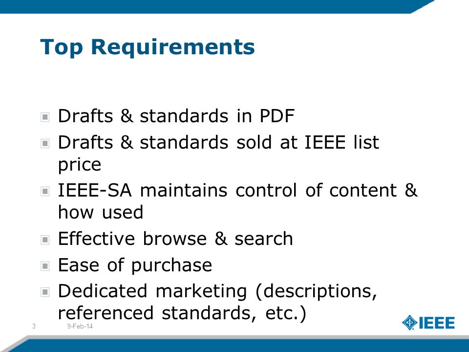 Top Requirements Drafts & standards in PDF Drafts & standards sold at IEEE list price IEEE-SA maintains control of content & how used Effective browse & search Ease of purchase Dedicated marketing (descriptions, referenced standards, etc.) 9-Feb-143