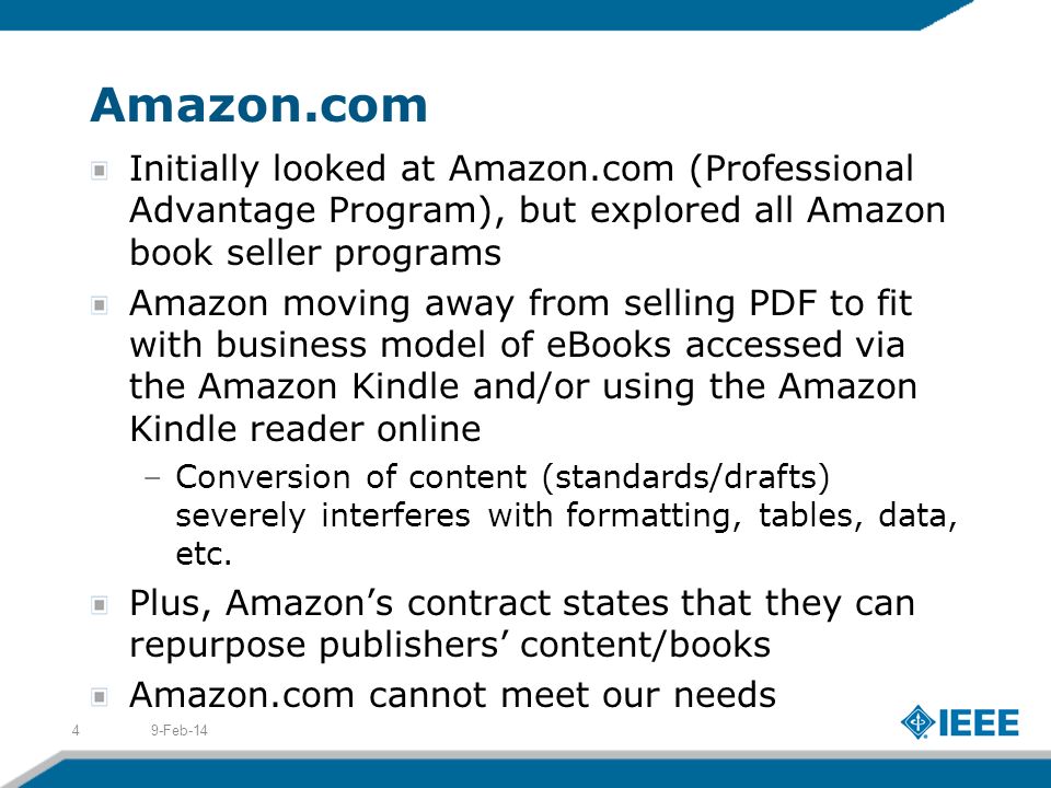 Amazon.com Initially looked at Amazon.com (Professional Advantage Program), but explored all Amazon book seller programs Amazon moving away from selling PDF to fit with business model of eBooks accessed via the Amazon Kindle and/or using the Amazon Kindle reader online –Conversion of content (standards/drafts) severely interferes with formatting, tables, data, etc.