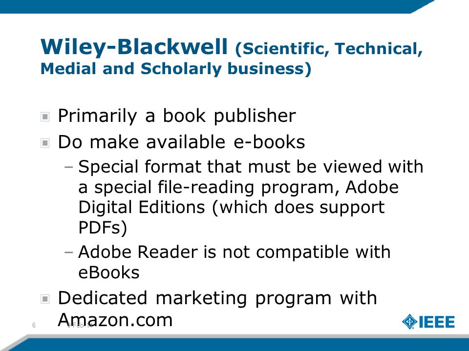 Wiley-Blackwell (Scientific, Technical, Medial and Scholarly business) Primarily a book publisher Do make available e-books –Special format that must be viewed with a special file-reading program, Adobe Digital Editions (which does support PDFs) –Adobe Reader is not compatible with eBooks Dedicated marketing program with Amazon.com 9-Feb-146