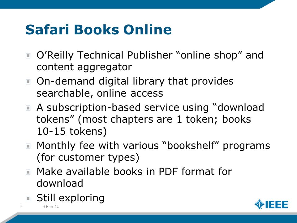 Safari Books Online OReilly Technical Publisher online shop and content aggregator On-demand digital library that provides searchable, online access A subscription-based service using download tokens (most chapters are 1 token; books tokens) Monthly fee with various bookshelf programs (for customer types) Make available books in PDF format for download Still exploring 9-Feb-149