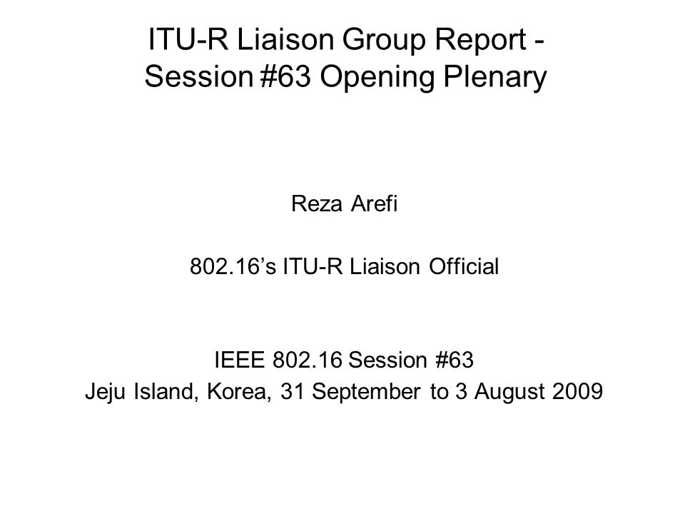 ITU-R Liaison Group Report - Session #63 Opening Plenary Reza Arefi s ITU-R Liaison Official IEEE Session #63 Jeju Island, Korea, 31 September to 3 August 2009