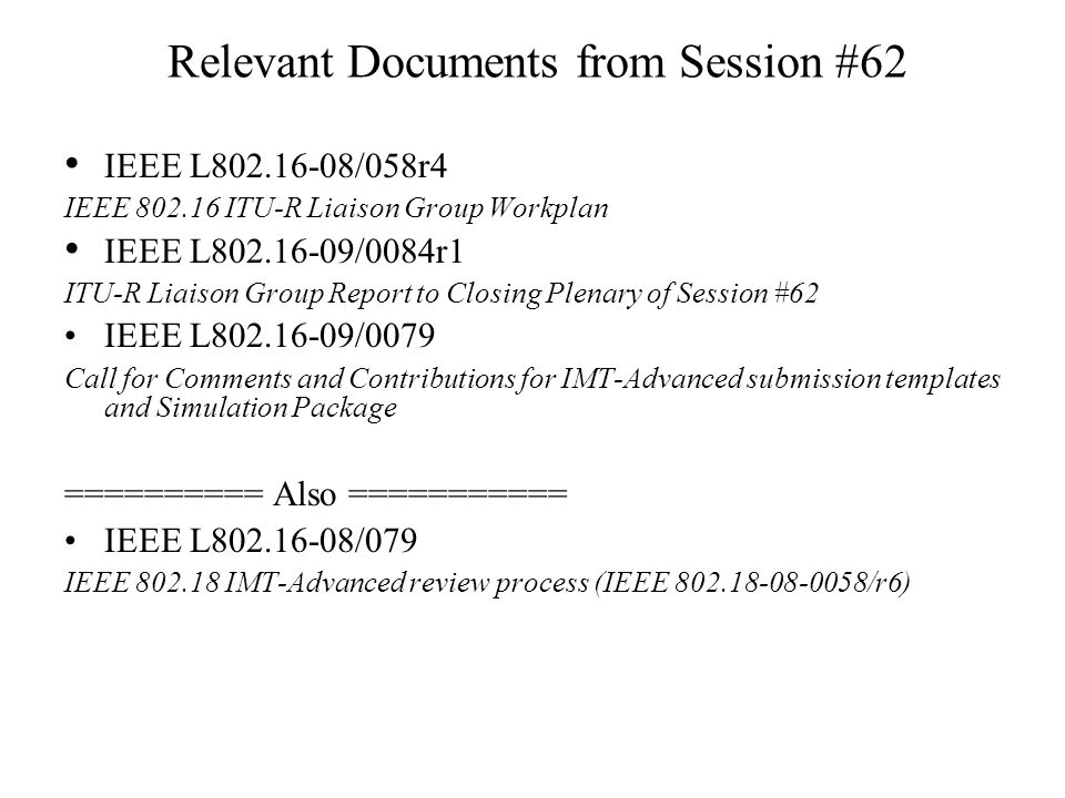 Relevant Documents from Session #62 IEEE L /058r4 IEEE ITU-R Liaison Group Workplan IEEE L /0084r1 ITU-R Liaison Group Report to Closing Plenary of Session #62 IEEE L /0079 Call for Comments and Contributions for IMT-Advanced submission templates and Simulation Package ========== Also =========== IEEE L /079 IEEE IMT-Advanced review process (IEEE /r6)