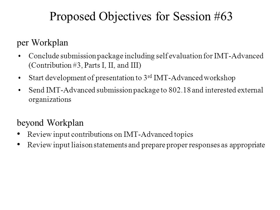 Proposed Objectives for Session #63 per Workplan Conclude submission package including self evaluation for IMT-Advanced (Contribution #3, Parts I, II, and III) Start development of presentation to 3 rd IMT-Advanced workshop Send IMT-Advanced submission package to and interested external organizations beyond Workplan Review input contributions on IMT-Advanced topics Review input liaison statements and prepare proper responses as appropriate