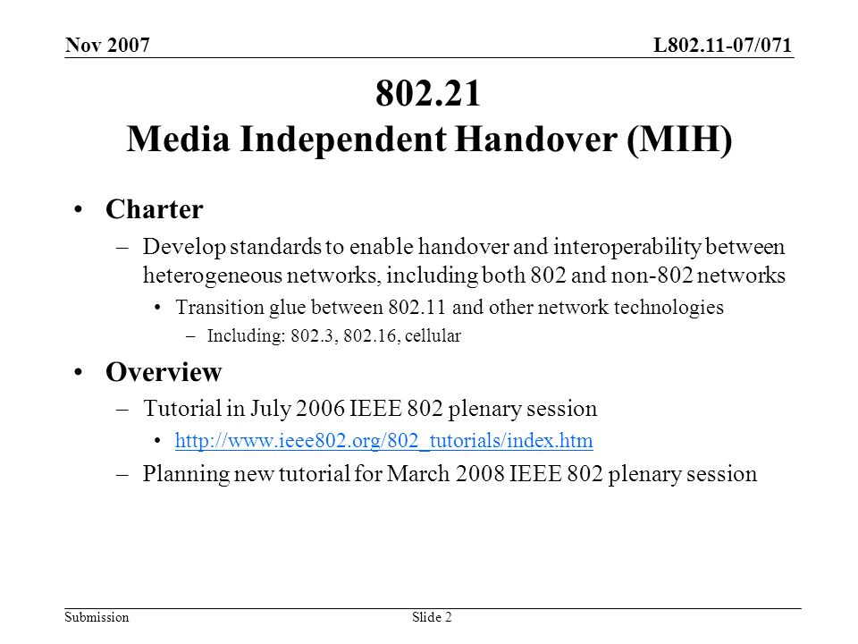 L /071 Submission Nov 2007 Slide Media Independent Handover (MIH) Charter –Develop standards to enable handover and interoperability between heterogeneous networks, including both 802 and non-802 networks Transition glue between and other network technologies –Including: 802.3, , cellular Overview –Tutorial in July 2006 IEEE 802 plenary session   –Planning new tutorial for March 2008 IEEE 802 plenary session