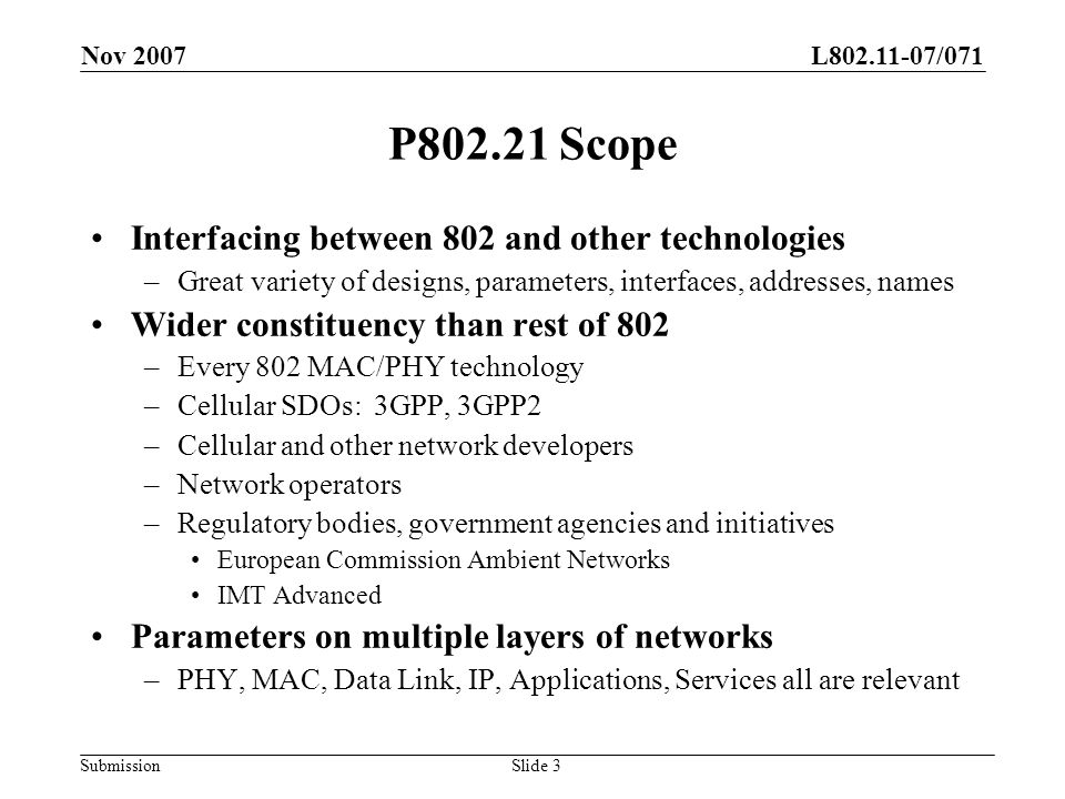 L /071 Submission Nov 2007 Slide 3 P Scope Interfacing between 802 and other technologies –Great variety of designs, parameters, interfaces, addresses, names Wider constituency than rest of 802 –Every 802 MAC/PHY technology –Cellular SDOs: 3GPP, 3GPP2 –Cellular and other network developers –Network operators –Regulatory bodies, government agencies and initiatives European Commission Ambient Networks IMT Advanced Parameters on multiple layers of networks –PHY, MAC, Data Link, IP, Applications, Services all are relevant