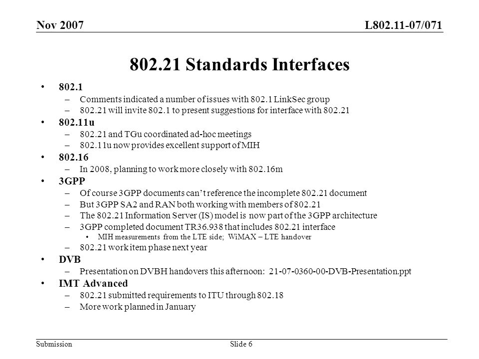 L /071 Submission Nov 2007 Slide Standards Interfaces –Comments indicated a number of issues with LinkSec group – will invite to present suggestions for interface with u – and TGu coordinated ad-hoc meetings –802.11u now provides excellent support of MIH –In 2008, planning to work more closely with m 3GPP –Of course 3GPP documents cant reference the incomplete document –But 3GPP SA2 and RAN both working with members of –The Information Server (IS) model is now part of the 3GPP architecture –3GPP completed document TR that includes interface MIH measurements from the LTE side; WiMAX – LTE handover – work item phase next year DVB –Presentation on DVBH handovers this afternoon: DVB-Presentation.ppt IMT Advanced – submitted requirements to ITU through –More work planned in January
