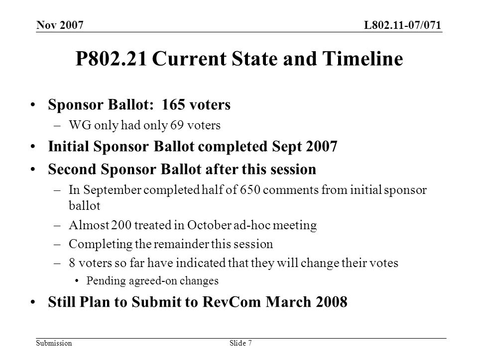 L /071 Submission Nov 2007 Slide 7 P Current State and Timeline Sponsor Ballot: 165 voters –WG only had only 69 voters Initial Sponsor Ballot completed Sept 2007 Second Sponsor Ballot after this session –In September completed half of 650 comments from initial sponsor ballot –Almost 200 treated in October ad-hoc meeting –Completing the remainder this session –8 voters so far have indicated that they will change their votes Pending agreed-on changes Still Plan to Submit to RevCom March 2008