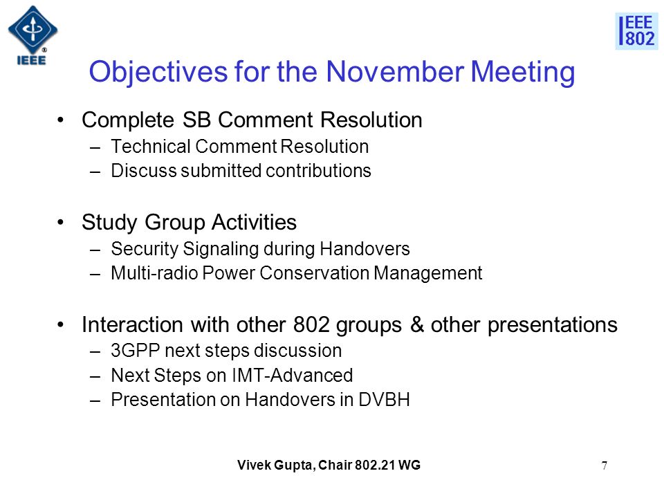 Vivek Gupta, Chair WG7 Objectives for the November Meeting Complete SB Comment Resolution –Technical Comment Resolution –Discuss submitted contributions Study Group Activities –Security Signaling during Handovers –Multi-radio Power Conservation Management Interaction with other 802 groups & other presentations –3GPP next steps discussion –Next Steps on IMT-Advanced –Presentation on Handovers in DVBH