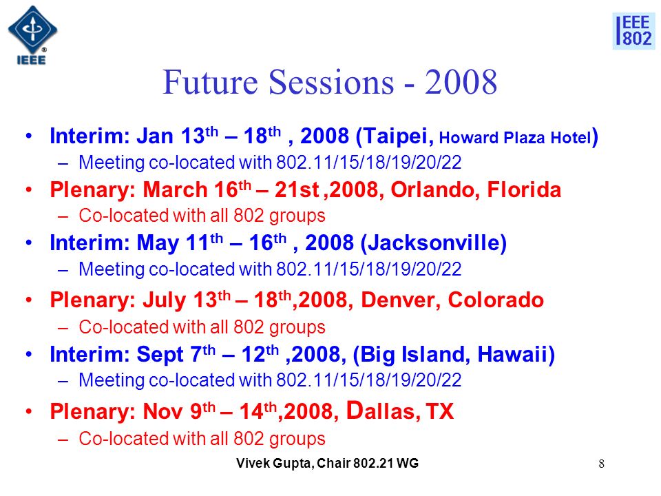 Vivek Gupta, Chair WG8 Future Sessions Interim: Jan 13 th – 18 th, 2008 (Taipei, Howard Plaza Hotel ) –Meeting co-located with /15/18/19/20/22 Plenary: March 16 th – 21st,2008, Orlando, Florida –Co-located with all 802 groups Interim: May 11 th – 16 th, 2008 (Jacksonville) –Meeting co-located with /15/18/19/20/22 Plenary: July 13 th – 18 th,2008, Denver, Colorado –Co-located with all 802 groups Interim: Sept 7 th – 12 th,2008, (Big Island, Hawaii) –Meeting co-located with /15/18/19/20/22 Plenary: Nov 9 th – 14 th,2008, D allas, TX –Co-located with all 802 groups