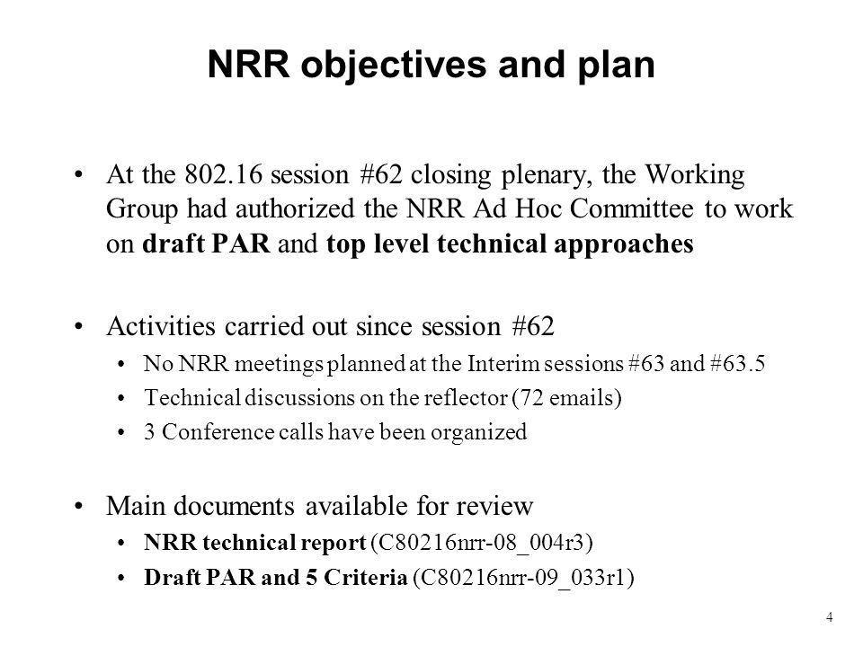 4 NRR objectives and plan At the session #62 closing plenary, the Working Group had authorized the NRR Ad Hoc Committee to work on draft PAR and top level technical approaches Activities carried out since session #62 No NRR meetings planned at the Interim sessions #63 and #63.5 Technical discussions on the reflector (72  s) 3 Conference calls have been organized Main documents available for review NRR technical report (C80216nrr-08_004r3) Draft PAR and 5 Criteria (C80216nrr-09_033r1)