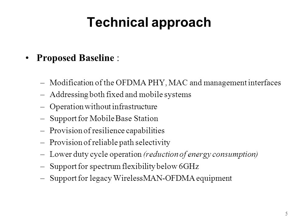 5 Technical approach Proposed Baseline : –Modification of the OFDMA PHY, MAC and management interfaces –Addressing both fixed and mobile systems –Operation without infrastructure –Support for Mobile Base Station –Provision of resilience capabilities –Provision of reliable path selectivity –Lower duty cycle operation (reduction of energy consumption) –Support for spectrum flexibility below 6GHz –Support for legacy WirelessMAN-OFDMA equipment