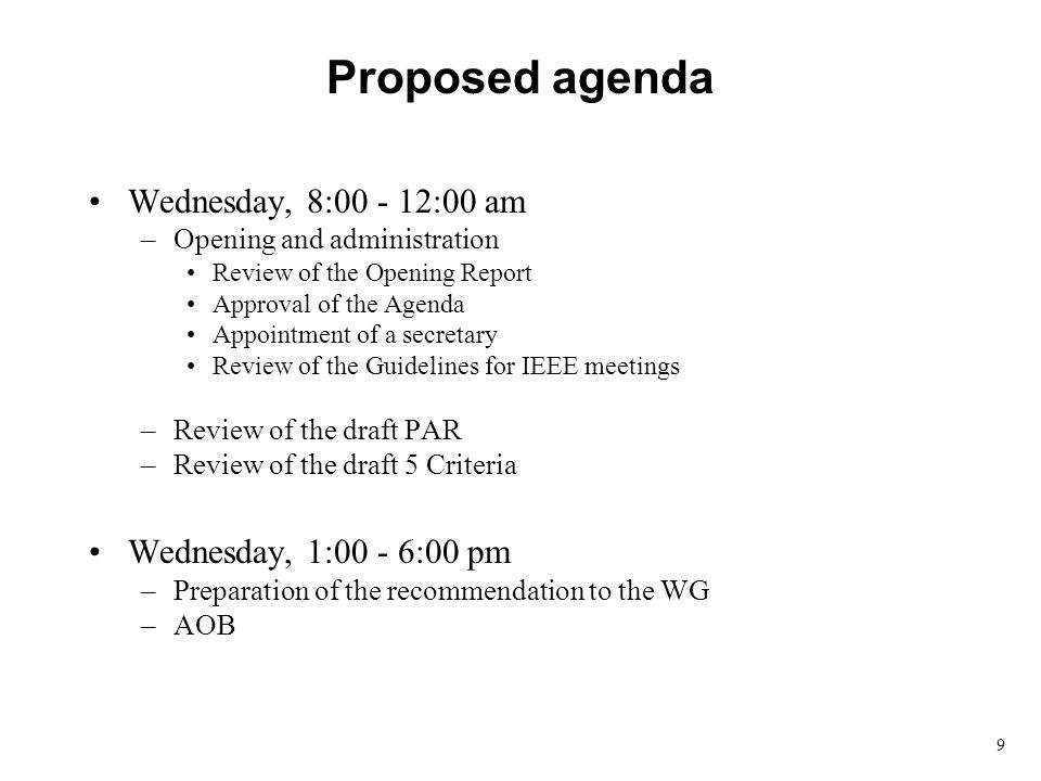 9 Proposed agenda Wednesday, 8: :00 am –Opening and administration Review of the Opening Report Approval of the Agenda Appointment of a secretary Review of the Guidelines for IEEE meetings –Review of the draft PAR –Review of the draft 5 Criteria Wednesday, 1:00 - 6:00 pm –Preparation of the recommendation to the WG –AOB