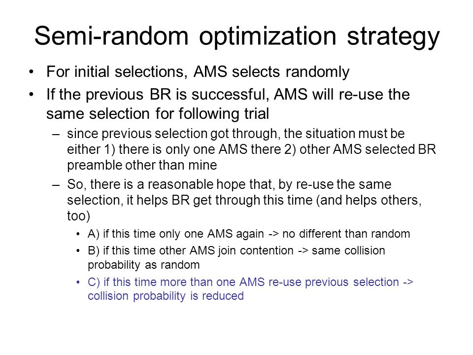 Semi-random optimization strategy For initial selections, AMS selects randomly If the previous BR is successful, AMS will re-use the same selection for following trial –since previous selection got through, the situation must be either 1) there is only one AMS there 2) other AMS selected BR preamble other than mine –So, there is a reasonable hope that, by re-use the same selection, it helps BR get through this time (and helps others, too) A) if this time only one AMS again -> no different than random B) if this time other AMS join contention -> same collision probability as random C) if this time more than one AMS re-use previous selection -> collision probability is reduced