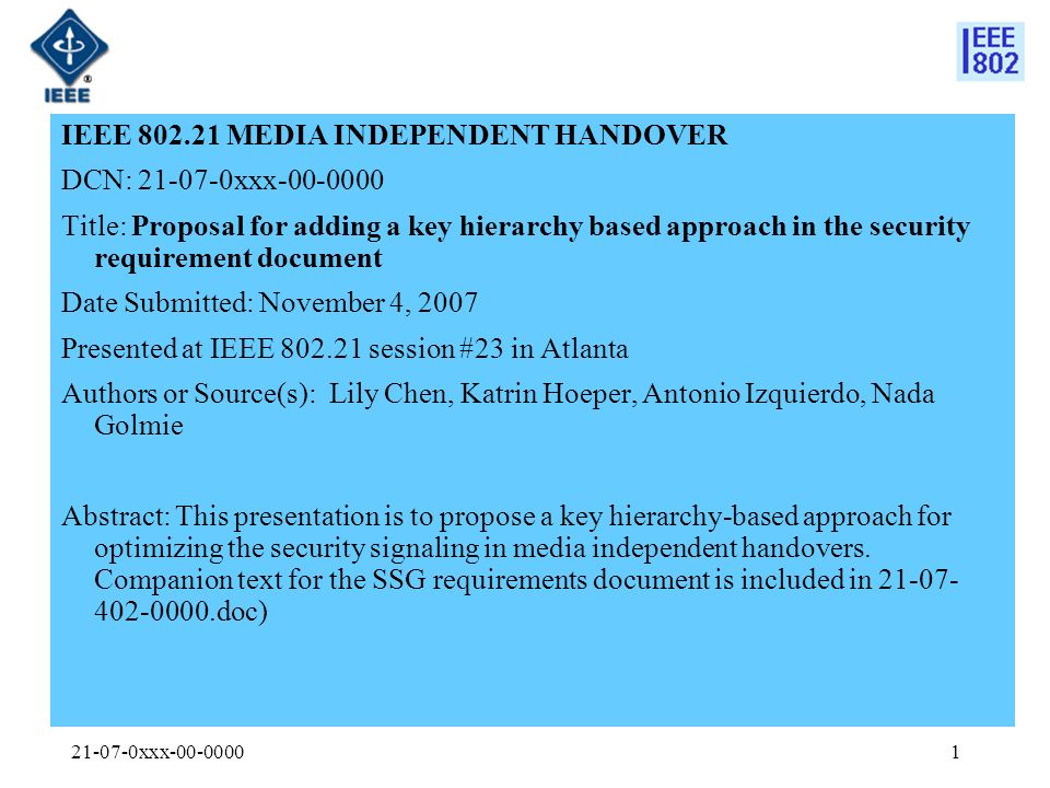 xxx IEEE MEDIA INDEPENDENT HANDOVER DCN: xxx Title: Proposal for adding a key hierarchy based approach in the security requirement document Date Submitted: November 4, 2007 Presented at IEEE session #23 in Atlanta Authors or Source(s): Lily Chen, Katrin Hoeper, Antonio Izquierdo, Nada Golmie Abstract: This presentation is to propose a key hierarchy-based approach for optimizing the security signaling in media independent handovers.