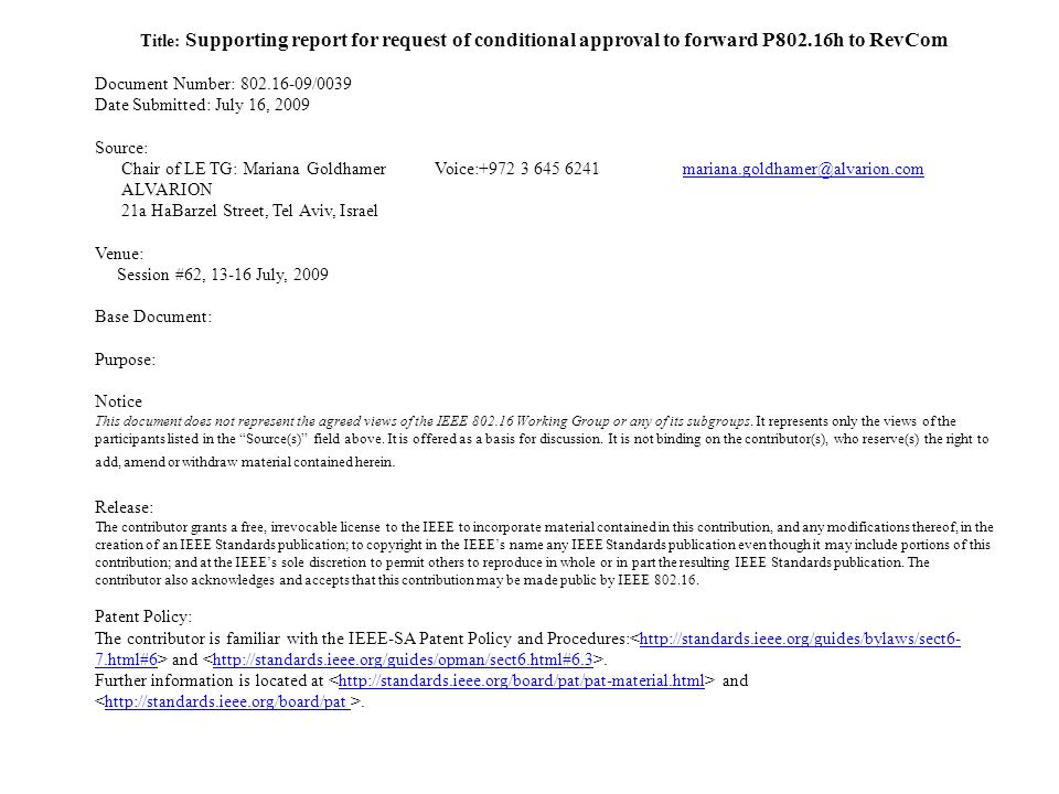 Title: Supporting report for request of conditional approval to forward P802.16h to RevCom Document Number: /0039 Date Submitted: July 16, 2009 Source: Chair of LE TG: Mariana GoldhamerVoice: ALVARION 21a HaBarzel Street, Tel Aviv, Israel Venue: Session #62, July, 2009 Base Document: Purpose: Notice This document does not represent the agreed views of the IEEE Working Group or any of its subgroups.