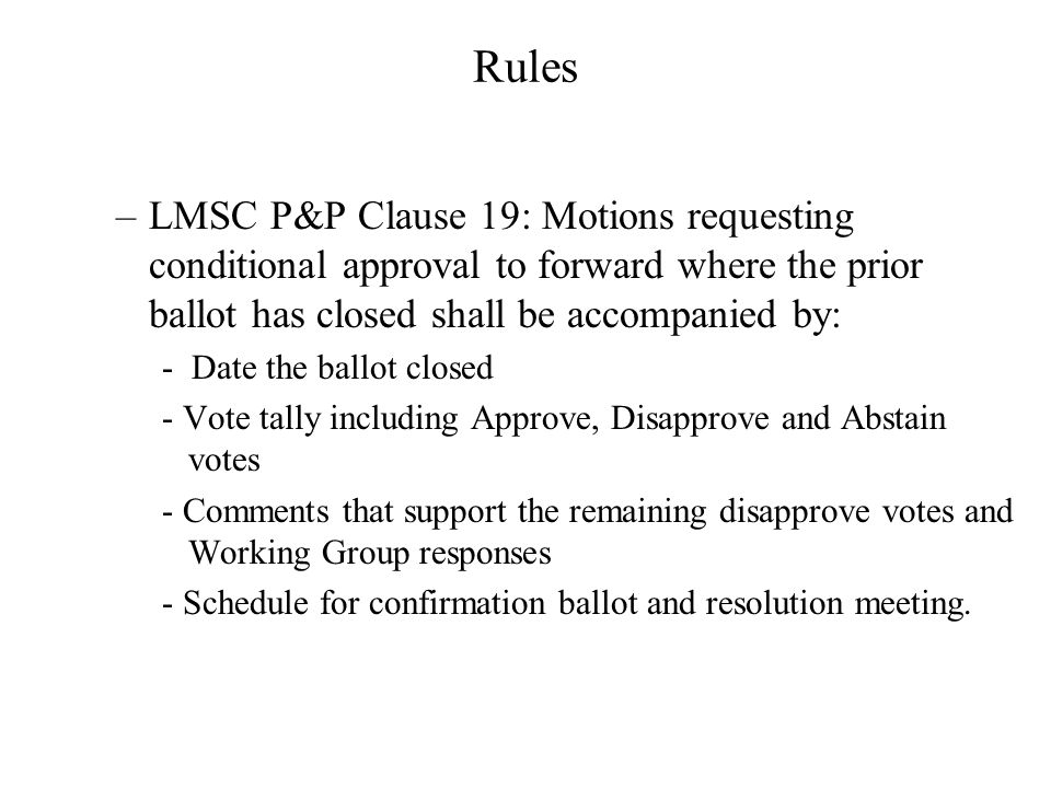 Rules –LMSC P&P Clause 19: Motions requesting conditional approval to forward where the prior ballot has closed shall be accompanied by: - Date the ballot closed - Vote tally including Approve, Disapprove and Abstain votes - Comments that support the remaining disapprove votes and Working Group responses - Schedule for confirmation ballot and resolution meeting.