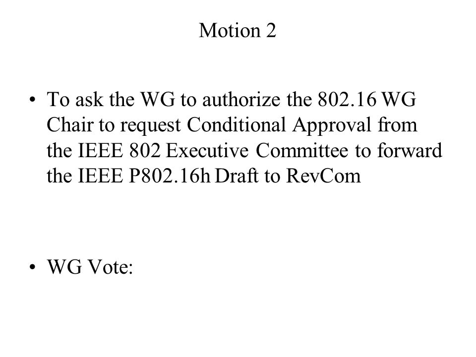 Motion 2 To ask the WG to authorize the WG Chair to request Conditional Approval from the IEEE 802 Executive Committee to forward the IEEE P802.16h Draft to RevCom WG Vote: