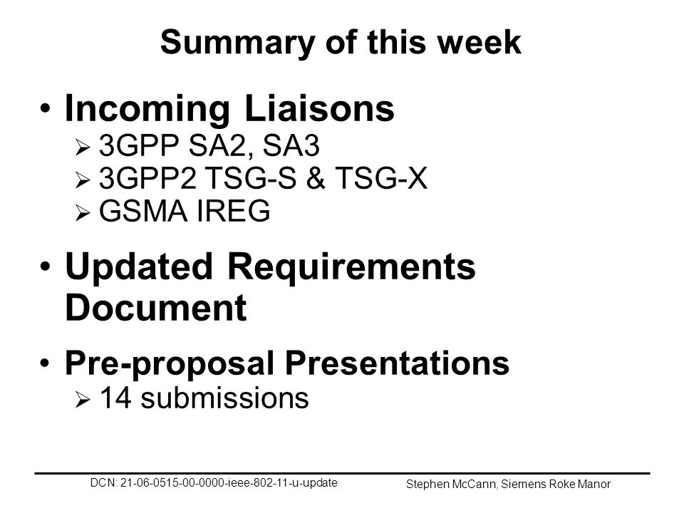 DCN: ieee u-update Stephen McCann, Siemens Roke Manor Summary of this week Incoming Liaisons 3GPP SA2, SA3 3GPP2 TSG-S & TSG-X GSMA IREG Updated Requirements Document Pre-proposal Presentations 14 submissions
