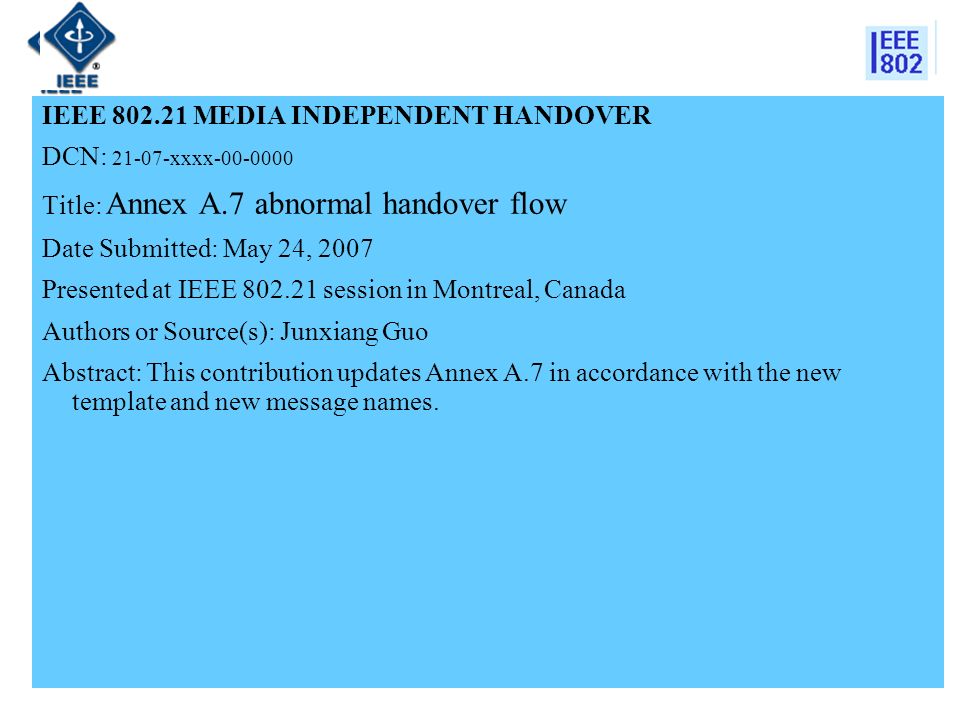 IEEE MEDIA INDEPENDENT HANDOVER DCN: xxxx Title: Annex A.7 abnormal handover flow Date Submitted: May 24, 2007 Presented at IEEE session in Montreal, Canada Authors or Source(s): Junxiang Guo Abstract: This contribution updates Annex A.7 in accordance with the new template and new message names.