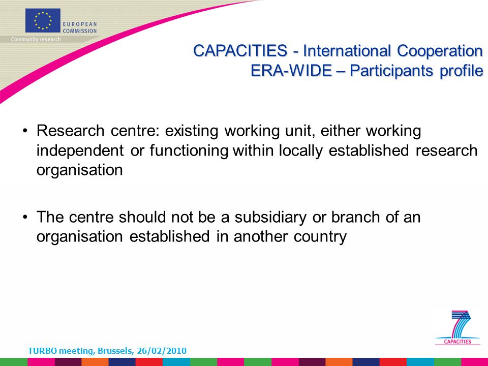 TURBO meeting, Brussels, 26/02/2010 Research centre: existing working unit, either working independent or functioning within locally established research organisation The centre should not be a subsidiary or branch of an organisation established in another country CAPACITIES - International Cooperation ERA-WIDE – Participants profile