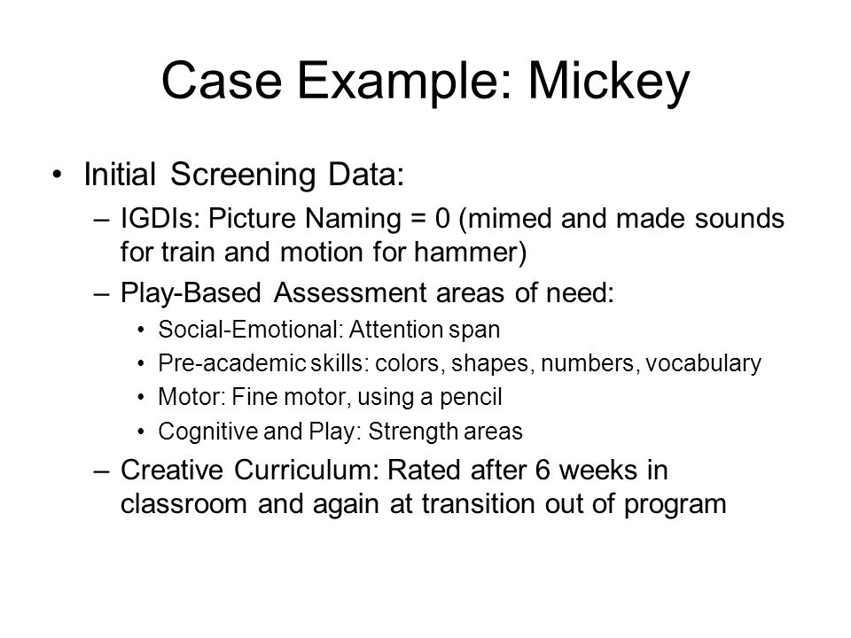 Case Example: Mickey Background Info: –No prior preschool experience at age 4 –Concerns are speech and behavior –Expressive and receptive language disorder and apraxia; motor delays –Seizure disorder treated through medication –Good play skills and social skills were age appropriate –Little to no pre-academic skills –Used non-verbal language only (miming) –Issues with dental hygiene that interfered with producing sounds