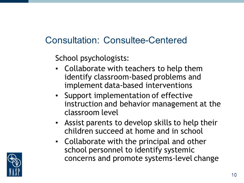 10 Consultation: Consultee-Centered School psychologists: Collaborate with teachers to help them identify classroom-based problems and implement data-based interventions Support implementation of effective instruction and behavior management at the classroom level Assist parents to develop skills to help their children succeed at home and in school Collaborate with the principal and other school personnel to identify systemic concerns and promote systems-level change