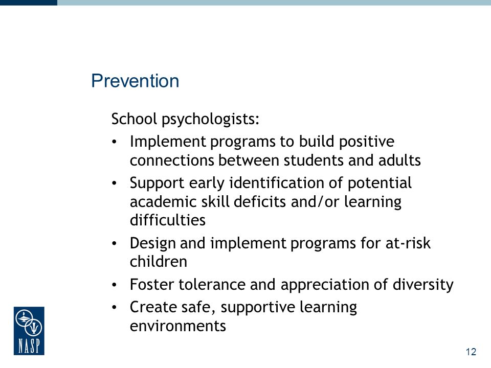 12 Prevention School psychologists: Implement programs to build positive connections between students and adults Support early identification of potential academic skill deficits and/or learning difficulties Design and implement programs for at-risk children Foster tolerance and appreciation of diversity Create safe, supportive learning environments