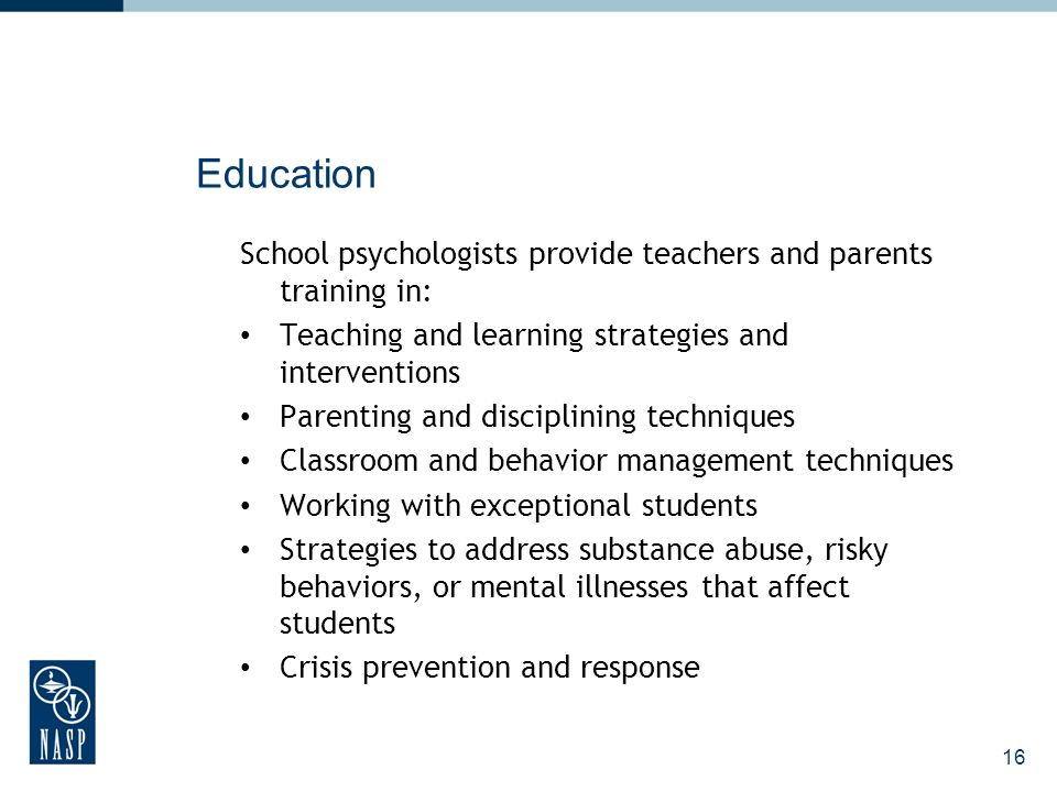 16 Education School psychologists provide teachers and parents training in: Teaching and learning strategies and interventions Parenting and disciplining techniques Classroom and behavior management techniques Working with exceptional students Strategies to address substance abuse, risky behaviors, or mental illnesses that affect students Crisis prevention and response