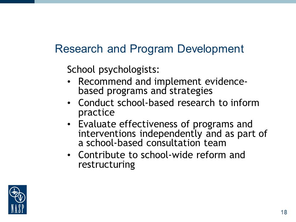 18 Research and Program Development School psychologists: Recommend and implement evidence- based programs and strategies Conduct school-based research to inform practice Evaluate effectiveness of programs and interventions independently and as part of a school-based consultation team Contribute to school-wide reform and restructuring