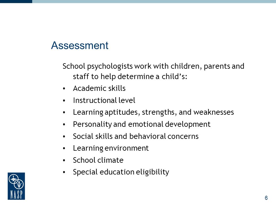 6 Assessment School psychologists work with children, parents and staff to help determine a childs: Academic skills Instructional level Learning aptitudes, strengths, and weaknesses Personality and emotional development Social skills and behavioral concerns Learning environment School climate Special education eligibility